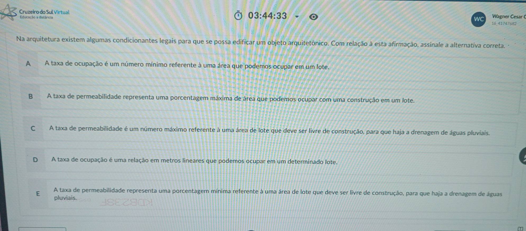 Cruzeiro do Sul Virtual 03:44:33 
Educação a distância
wC Wagner Cesar (
16_41747682
Na arquitetura existem algumas condicionantes legais para que se possa edificar um objeto arquitetônico. Com relação à esta afirmação, assinale a alternativa correta.
AA taxa de ocupação é um número mínimo referente à uma área que podemos ocupar em um lote.
B A taxa de permeabilidade representa uma porcentagem máxima de área que podemos ocupar com uma construção em um lote.
CA taxa de permeabilidade é um número máximo referente à uma área de lote que deve ser livre de construção, para que haja a drenagem de águas pluviais.
D A taxa de ocupação é uma relação em metros lineares que podemos ocupar em um determinado lote.
E A taxa de permeabilidade representa uma porcentagem mínima referente à uma área de lote que deve ser livre de construção, para que haja a drenagem de águas
pluviais.