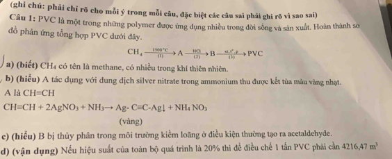 (ghi chú: phải chỉ rõ cho mỗi ý trong mỗi câu, đặc biệt các câu sai phải ghi rõ vì sao sai) 
Câu 1: PVC là một trong những polymer được ứng dụng nhiều trong đời sống và sản xuất. Hoàn thành sơ 
đồ phản ứng tổng hợp PVC dưới đây.
CH_4xrightarrow 1500°CAxrightarrow 14Cl(frac π t)PBto Pvee Pvee C
a) (biết) CH₄ có tên là methane, có nhiều trong khí thiên nhiên. 
b) (hiểu) A tác dụng với dung dịch silver nitrate trong ammonium thu được kết tùa màu vàng nhạt. 
Ali CHequiv CH
CHequiv CH+2AgNO_3+NH_3to Ag-Cequiv C-Agdownarrow +NH_4NO_3
(vàng) 
c) (hiểu) B bị thủy phân trong môi trường kiểm loãng ở điều kiện thường tạo ra acetaldehyde. 
d) (vận dụng) Nếu hiệu suất của toàn bộ quá trình là 20% thì đề điều chế 1 tấn PVC phải cần 4216,47m^3