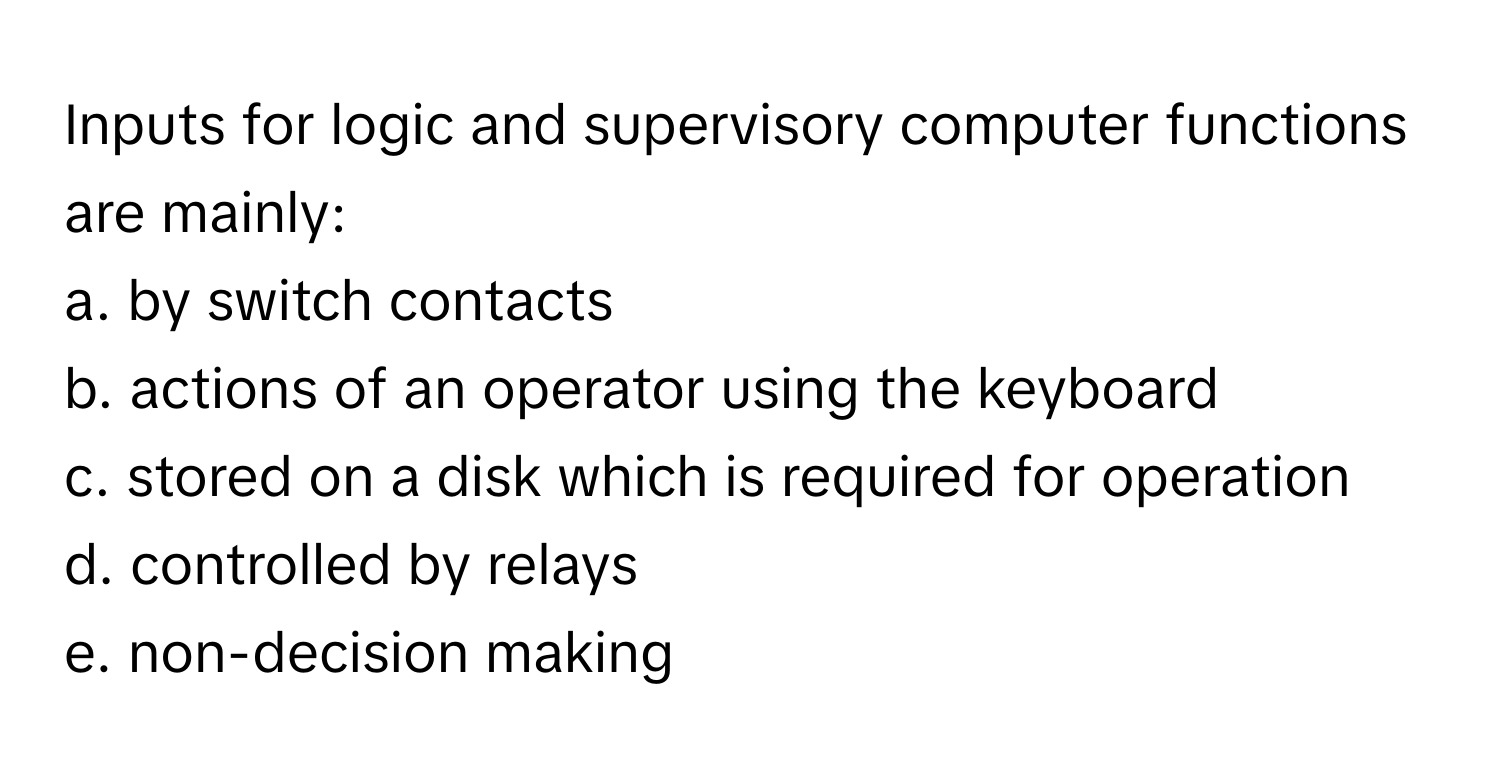 Inputs for logic and supervisory computer functions are mainly:

a. by switch contacts
b. actions of an operator using the keyboard
c. stored on a disk which is required for operation
d. controlled by relays
e. non-decision making