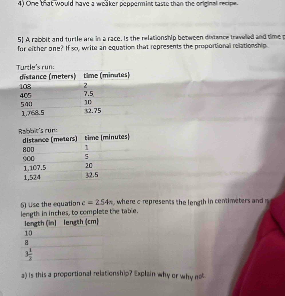 One that would have a weaker peppermint taste than the original recipe.
5) A rabbit and turtle are in a race. Is the relationship between distance traveled and time p
for either one? If so, write an equation that represents the proportional relationship.
6) Use the equation c=2.54n , where c represents the length in centimeters and n
length in inches, to complete the table.
a) Is this a proportional relationship? Explain why or why not.