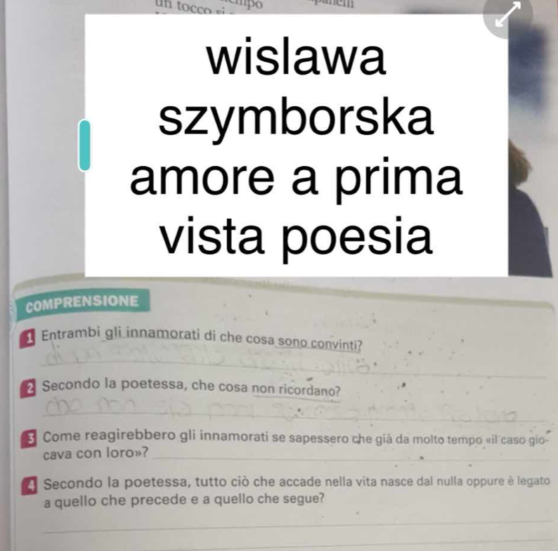 un to co si mpo 
wislawa 
szymborska 
amore a prima 
vista poesia 
COMPRENSIONE 
Entrambi gli innamorati di che cosa sono convinti? 
_ 
_ 
_ 
_ 
2 Secondo la poetessa, che cosa non ricordano? 
_ 
_ 
Come reagirebbero gli innamorati se sapessero che giả da molto tempo «il caso gio 
cava con loro»?_ 
A Secondo la poetessa, tutto ciò che accade nella vita nasce dal nulla oppure è legato 
a quello che precede e a quello che segue? 
_ 
_