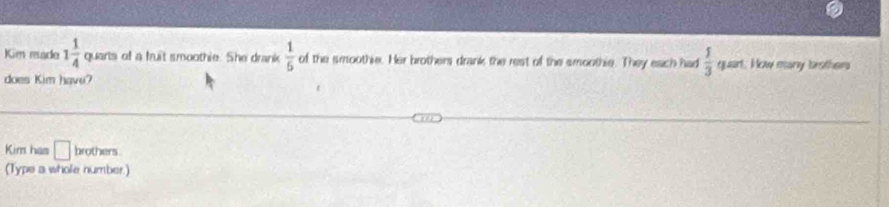 Kim made 1 1/4  quarts of a fruit smoothie. She drank  1/5  of the smoothie. Her brothers drank the rest of the smoothie. They each had  5/3  quart. New many brother 
does Kim have? 
Kim has □ brothers 
(Type a whole number.)