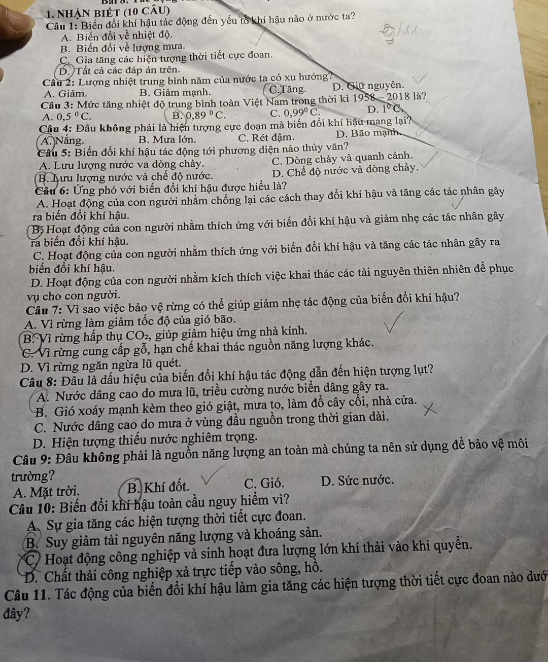 Nhận BIÉt (10 câu)
Câu 1: Biến đổi khí hậu tác động đến yếu tổ khí hậu nào ở nước ta?
A. Biến đổi về nhiệt độ.
B. Biến đổi về lượng mưa.
C. Gia tăng các hiện tượng thời tiết cực đoan.
D. Tất cả các đáp án trên.
Câu 2: Lượng nhiệt trung bình năm của nước ta có xu hướng?
A. Giảm. B. Giảm mạnh. C.Tăng. D. Giữ nguyên.
Câu 3: Mức tăng nhiệt độ trung bình toàn Việt Nam trong thời kì 1958 - 2018 là?
A. 0,5°C. B. 0,89°C. C. 0,99^0C. D. 1^0 C
Câu 4: Đâu không phải là hiện tượng cực đoạn mà biến đổi khí hậu mang lại?
A. Năng B. Mưa lớn. C. Rét đậm. D. Bão mạnh.
Câu 5: Biến đổi khí hậu tác động tới phương diện nào thủy văn?
A. Lưu lượng nước va dòng chảy. C. Dòng chảy và quanh cảnh.
B. Lưu lượng nước và chế độ nước. D. Chế độ nước và dòng chảy.
Câu 6: Ứng phó với biến đổi khí hậu được hiểu là?
A. Hoạt động của con người nhằm chống lại các cách thay đổi khí hậu và tăng các tác nhân gây
ra biến đổi khí hậu.
Bị Hoạt động của con người nhằm thích ứng với biến đổi khí hậu và giảm nhẹ các tác nhân gây
ra biến đổi khí hậu.
C. Hoạt động của con người nhằm thích ứng với biến đổi khí hậu và tăng các tác nhân gây ra
biến đổi khí hậu.
D. Hoạt động của con người nhằm kích thích việc khai thác các tài nguyên thiên nhiên để phục
vụ cho con người.
Câu 7: Vì sao việc bảo vệ rừng có thể giúp giảm nhẹ tác động của biến đổi khí hậu?
A. Vì rừng làm giảm tốc độ của gió bão.
B. Vì rừng hấp thụ CO_2 , giúp giảm hiệu ứng nhà kính.
C. Vì rừng cung cấp gỗ, hạn chế khai thác nguồn năng lượng khác.
D. Vì rừng ngăn ngừa lũ quét.
Câu 8: Đầu là dấu hiệu của biến đổi khí hậu tác động dẫn đến hiện tượng lụt?
A. Nước dâng cao do mưa lũ, triều cường nước biển dâng gây ra.
B. Gió xoáy mạnh kèm theo gió giật, mưa to, làm đổ cây cối, nhà cửa.
C. Nước dâng cao do mưa ở vùng đầu nguồn trong thời gian dài.
D. Hiện tượng thiếu nước nghiêm trọng.
Câu 9: Đâu không phải là nguồn năng lượng an toàn mà chúng ta nên sử dụng để bảo vệ môi
trường?
C. Gió.
A. Mặt trời. B. Khí đốt. D. Sức nước.
Câu 10: Biến đổi khí hậu toàn cầu nguy hiểm vì?
A. Sự gia tăng các hiện tượng thời tiết cực đoan.
B. Suy giảm tài nguyên năng lượng và khoáng sản.
C7 Hoạt động công nghiệp và sinh hoạt đưa lượng lớn khí thải vào khí quyền.
D. Chất thải công nghiệp xả trực tiếp vào sông, hồ.
Câu 11. Tác động của biến đổi khí hậu làm gia tăng các hiện tượng thời tiết cực đoan nào dướ
đây?