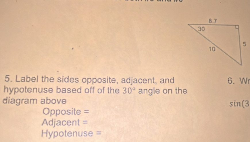 Label the sides opposite, adjacent, and 6. Wr 
hypotenuse based off of the 30° angle on the 
diagram above
sin (3
Opposite = 
Adjacent =
Hypotenuse =