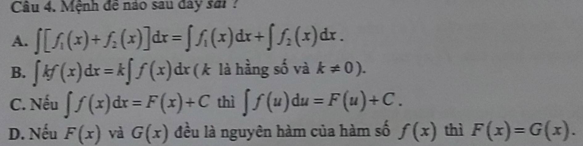 Cầu 4. Mệnh đê nào sau day sơ ?
A. ∈t [f_1(x)+f_2(x)]dx=∈t f_1(x)dx+∈t f_2(x)dx.
B. ∈t kf(x)dx=k∈t f(x)dx ( k là hầng số và k!= 0).
C. Nếu ∈t f(x)dx=F(x)+C thì ∈t f(u)du=F(u)+C.
D. Nếu F(x) và G(x) đều là nguyên hàm của hàm số f(x) thì F(x)=G(x).