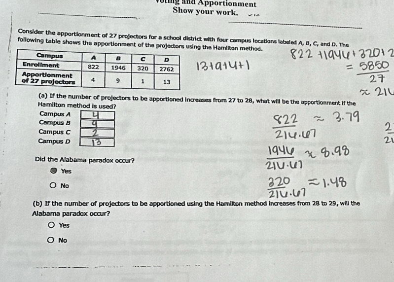 woling and Apportionment
Show your work.
_
Consider the apportionment of 27 projectors for a school district with four campus locations labeled A, B, C, and D. The
following table shows the apportionment of the projectors using the Hamllton method.
(a) If the number of projectors to be apportioned increases from 27 to 28, what will be the apportionment if the
Hamilton method is used?
Campus A
Campus B
Campus C
Campus D
Did the Alabama paradox occur?
Yes
No
(b) If the number of projectors to be apportioned using the Hamilton method increases from 28 to 29, will the
Alabama paradox occur?
Yes
No