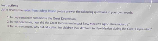 Instructions 
After review the notes from todays lesson please answer the following questions in your own words. 
1. In two sentences summarize the Great Depression. 
2. In two sentences, how did the Great Depression impact New Mexico's Agriculture industry? 
3. In two sentences, why did education for children look different in New Mexico during the Great Depression?