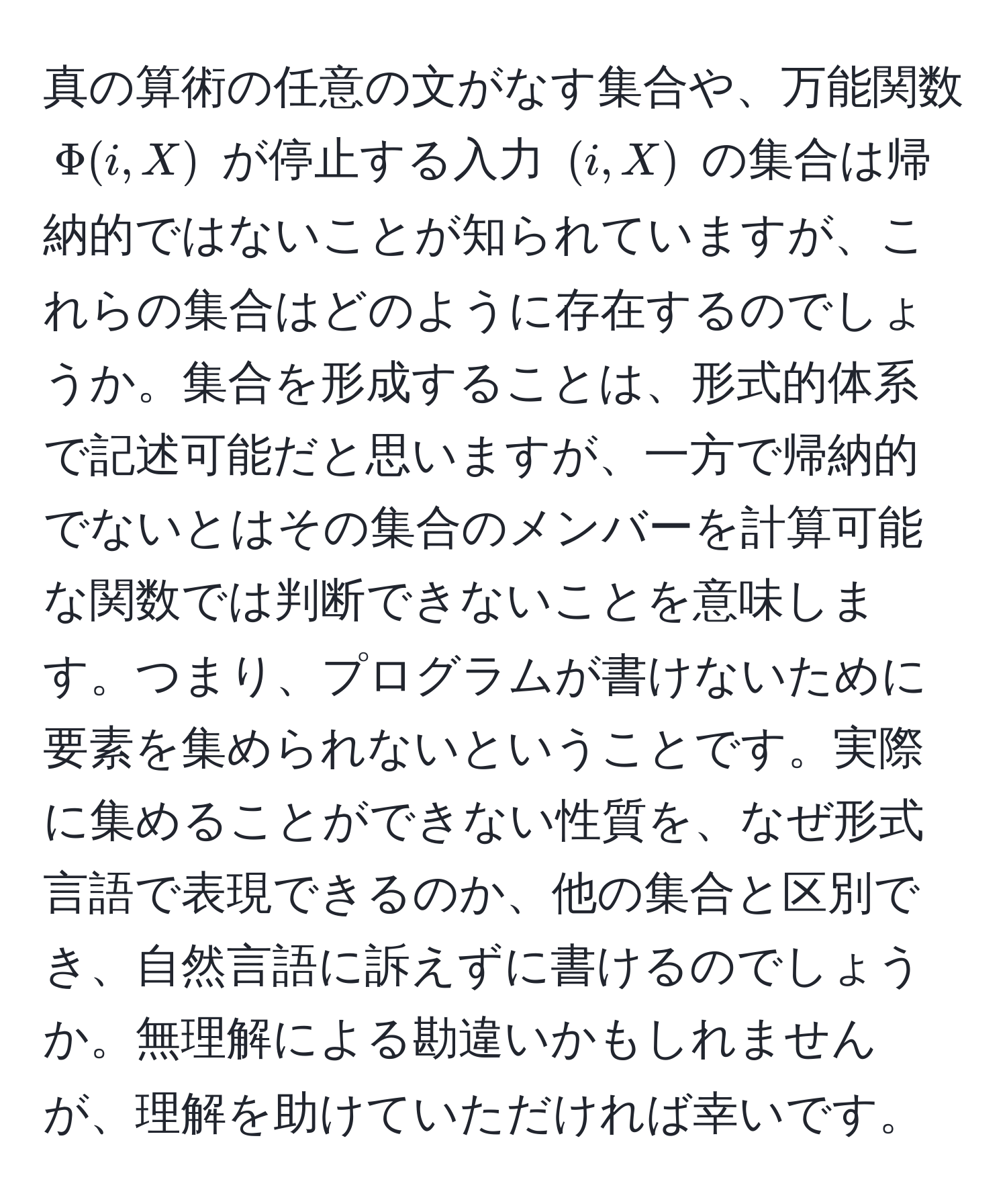 真の算術の任意の文がなす集合や、万能関数 $Phi(i,X)$ が停止する入力 $(i,X)$ の集合は帰納的ではないことが知られていますが、これらの集合はどのように存在するのでしょうか。集合を形成することは、形式的体系で記述可能だと思いますが、一方で帰納的でないとはその集合のメンバーを計算可能な関数では判断できないことを意味します。つまり、プログラムが書けないために要素を集められないということです。実際に集めることができない性質を、なぜ形式言語で表現できるのか、他の集合と区別でき、自然言語に訴えずに書けるのでしょうか。無理解による勘違いかもしれませんが、理解を助けていただければ幸いです。