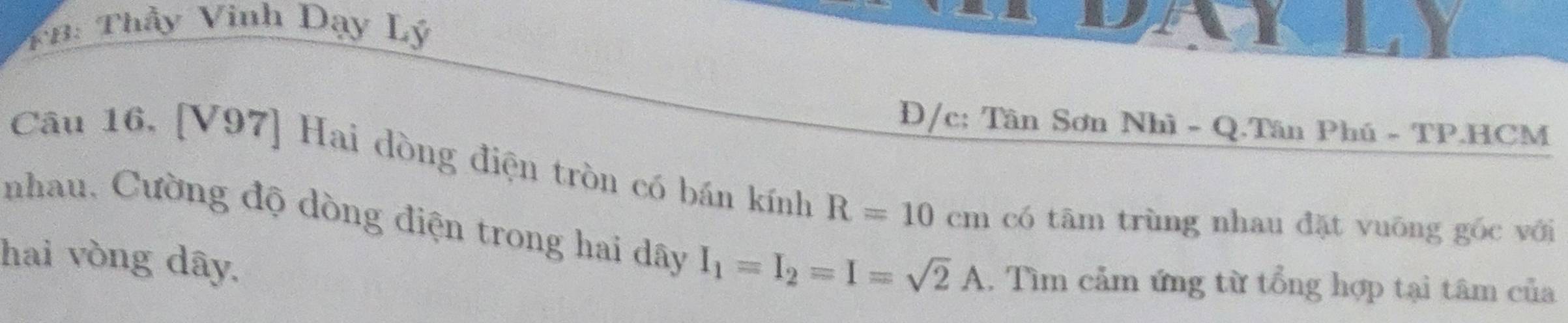 TB: Thầy Vinh Dạy Lý 
Đ/c: Tân Sơn Nhì - Q.Tân Phú - TP.HCM 
Câu 16, [V97] Hai dòng điện tròn có bán kính R=10cm có tâm trùng nhau đặt vuông gốc với 
nhau, Cường độ dòng điện trong hai dây I_1=I_2=I=sqrt(2)A
hai vòng dây. . Tìm cảm ứng từ tổng hợp tại tâm của