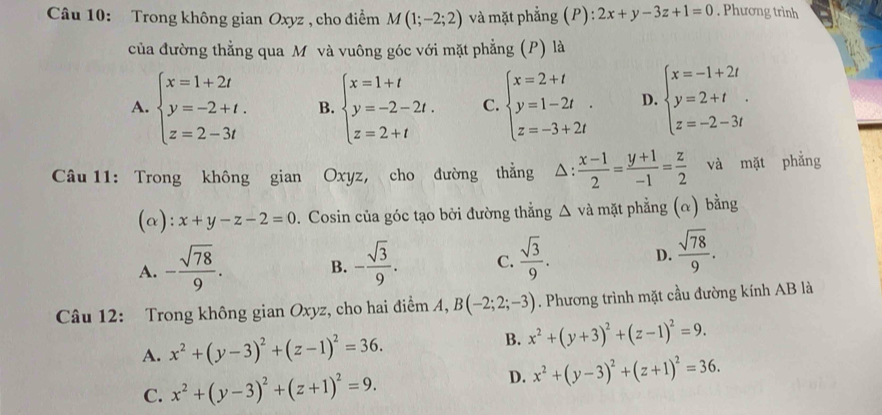 Trong không gian Oxyz , cho điểm M(1;-2;2) và mặt phẳng (P): 2x+y-3z+1=0. Phương trình
của đường thẳng qua M và vuông góc với mặt phẳng (P) là
A. beginarrayl x=1+2t y=-2+t. z=2-3tendarray. B. beginarrayl x=1+t y=-2-2t. z=2+tendarray. C. beginarrayl x=2+t y=1-2t z=-3+2tendarray. . D. beginarrayl x=-1+2t y=2+t z=-2-3tendarray. .
Câu 11: Trong không gian Oxyz, cho đường thằng △ : (x-1)/2 = (y+1)/-1 = z/2  và mặt phẳng
(α): x+y-z-2=0. Cosin của góc tạo bởi đường thẳng △ và mặt phẳng (α) bằng
A. - sqrt(78)/9 . - sqrt(3)/9 . C.  sqrt(3)/9 . D.  sqrt(78)/9 .
B.
Câu 12: Trong không gian Oxyz, cho hai điểm A, B(-2;2;-3). Phương trình mặt cầu đường kính AB là
A. x^2+(y-3)^2+(z-1)^2=36. B. x^2+(y+3)^2+(z-1)^2=9.
C. x^2+(y-3)^2+(z+1)^2=9.
D. x^2+(y-3)^2+(z+1)^2=36.