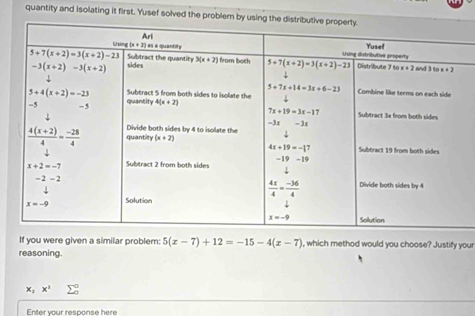 quantity and isolating it first. Yusef solved the problem by 
If you were given a similar problem: 5(x-7)+12=-15-4(x-7) , which method would you choose? Justify your
reasoning.
x_2x^2 2
Enter your response here