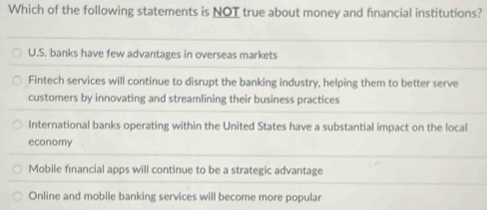 Which of the following statements is NOT true about money and financial institutions?
U.S. banks have few advantages in overseas markets
Fintech services will continue to disrupt the banking industry, helping them to better serve
customers by innovating and streamlining their business practices
International banks operating within the United States have a substantial impact on the local
economy
Mobile fınancial apps will continue to be a strategic advantage
Online and mobile banking services will become more popular