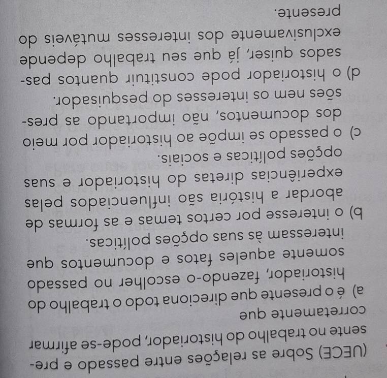 (UECE) Sobre as relações entre passado e pre-
sente no trabalho do historiador, pode-se afirmar
corretamente que
a) é o presente que direciona todo o trabalho do
historiador, fazendo-o escolher no passado
somente aqueles fatos e documentos que
interessam às suas opções políticas.
b) o interesse por certos temas e as formas de
abordar a história são influenciados pelas
experiências diretas do historiador e suas
ppções políticas e sociais.
c) o passado se impõe ao historiador por meio
dos documentos, não importando as pres-
sões nem os interesses do pesquisador.
d) o historiador pode constituir quantos pas-
sados quiser, já que seu trabalho depende
exclusivamente dos interesses mutáveis do
presente.