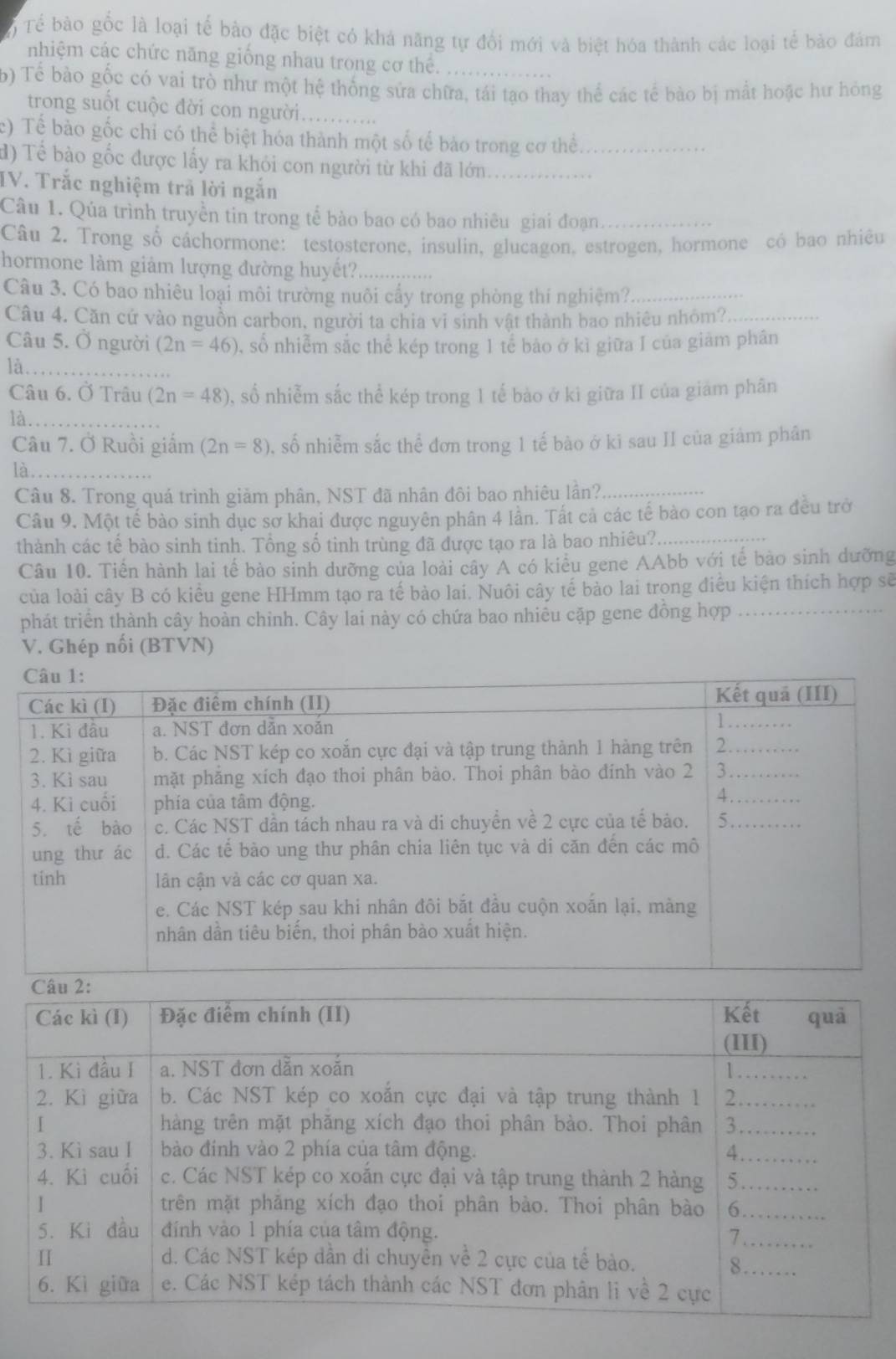 Tổ Tể bào gốc là loại tế bào đặc biệt có khả năng tự đổi mới và biệt hóa thành các loại tế bảo đảm
nhiệm các chức năng giống nhau trong cơ thể.
b) Tể bào gốc có vai trò như một hệ thống sửa chữa, tái tạo thay thể các tế bào bị mất hoặc hư hỏng
trong suốt cuộc đời con người_
c) Tế bào gốc chỉ có thể biệt hóa thành một số tế bào trong cơ thể_
d) Tể bào gốc được lấy ra khỏi con người từ khi đã lớn_
IV. Trắc nghiệm trả lời ngắn
Câu 1. Qúa trình truyền tin trong tế bào bao có bao nhiêu giai đoạn_
Câu 2. Trong số câchormone: testosterone, insulin, glucagon, estrogen, hormone có bao nhiều
hormone làm giảm lượng đường huyết?_
Câu 3. Có bao nhiêu loại môi trường nuôi cẩy trong phòng thí nghiệm?_
Câu 4. Căn cử vào nguồn carbon, người ta chia vi sinh vật thành bao nhiêu nhóm?_
Câu 5. Ở người (2n=46) , số nhiễm sắc thể kép trong 1 tế bảo ở kì giữa I của giảm phân
là_
Câu 6. Ở Trâu (2n=48) % số nhiễm sắc thể kép trong 1 tế bào ở kì giữa II của giám phân
là_
Câu 7. Ở Ruồi giắm (2n=8) , số nhiễm sắc thể đơn trong 1 tế bào ở kĩ sau II của giảm phân
là_
Câu 8. Trong quá trình giảm phân, NST đã nhân đôi bao nhiêu lần?
Câu 9. Một tế bào sinh dục sơ khai được nguyên phân 4 lần. Tất cả các tế bào con tạo ra đều trở
thành các tế bào sinh tinh. Tổng số tinh trùng đã được tạo ra là bao nhiêu?_
Câu 10. Tiền hành lai tế bào sinh dưỡng của loài cây A có kiểu gene AAbb với tế bào sinh dưỡng
của loài cây B có kiểu gene HHmm tạo ra tế bào lai. Nuôi cây tế bào lai trong điều kiện thích hợp sẽ
phát triển thành cây hoàn chinh. Cây lai này có chứa bao nhiêu cặp gene đồng hợp_
V. Ghép nối (BTVN)