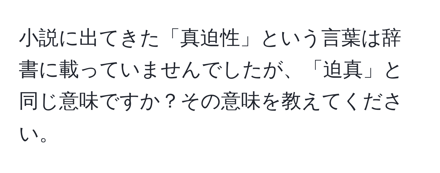 小説に出てきた「真迫性」という言葉は辞書に載っていませんでしたが、「迫真」と同じ意味ですか？その意味を教えてください。