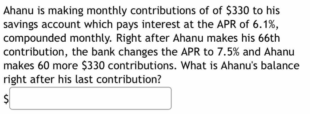 Ahanu is making monthly contributions of of $330 to his 
savings account which pays interest at the APR of 6.1%, 
compounded monthly. Right after Ahanu makes his 66th
contribution, the bank changes the APR to 7.5% and Ahanu 
makes 60 more $330 contributions. What is Ahanu's balance 
right after his last contribution?
$□ □ 