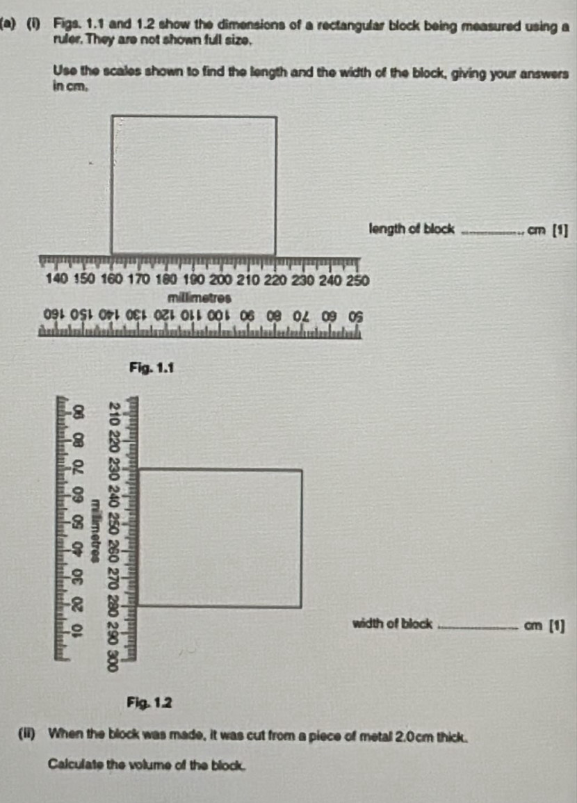 Figs. 1.1 and 1.2 show the dimensions of a rectangular block being measured using a 
ruler. They are not shown full size. 
Use the scales shown to find the length and the width of the block, giving your answers 
in cm. 
length of block _ cm [1]
140 150 160 170 180 190 200 210 220 230 240 250
millimetres
O91 O51 050E1 O21 O11 001 O6 0B 01 O9 O5 
I om hen lan t a n lor den d ceten tanten d s 
Fig. 1.1 
8 8 
8 J 
8 
width of block _ cm [1] 
2 
Fig. 1.2 
(ii) When the block was made, it was cut from a piece of metal 2.0cm thick. 
Calculate the volume of the block.