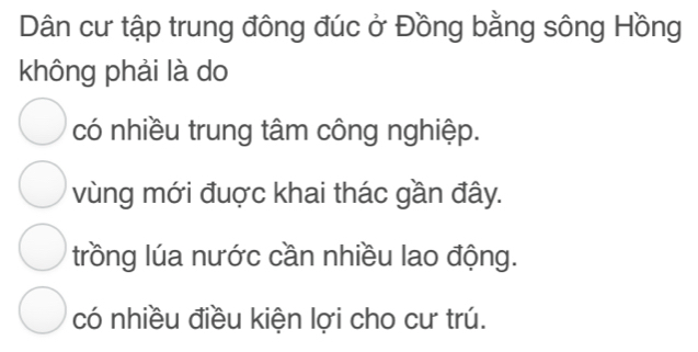 Dân cư tập trung đông đúc ở Đồng bằng sông Hồng
không phải là do
có nhiều trung tâm công nghiệp.
vùng mới đuợc khai thác gần đây.
trồng lúa nước cần nhiều lao động.
có nhiều điều kiện lợi cho cư trú.