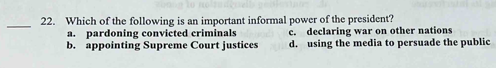 Which of the following is an important informal power of the president?
a. pardoning convicted criminals c. declaring war on other nations
b. appointing Supreme Court justices d. using the media to persuade the public