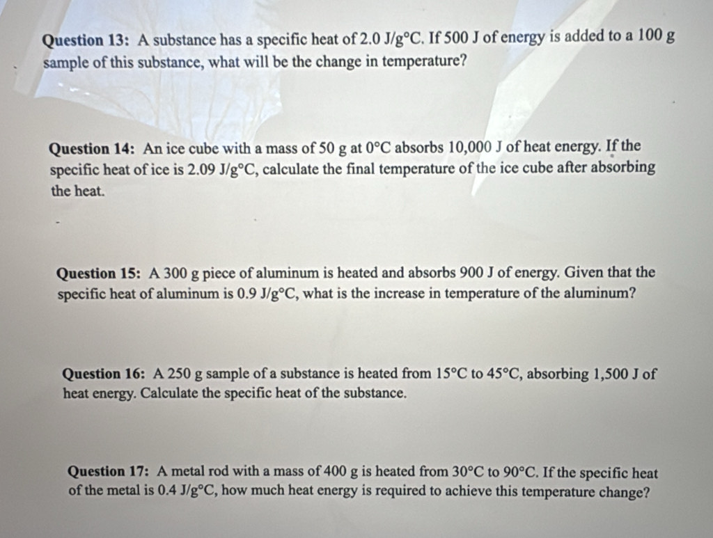 A substance has a specific heat of 2.0J/g°C. If 500 J of energy is added to a 100 g
sample of this substance, what will be the change in temperature? 
Question 14: An ice cube with a mass of 50 g at 0°C absorbs 10,000 J of heat energy. If the 
specific heat of ice is 2.09J/g°C , calculate the final temperature of the ice cube after absorbing 
the heat. 
Question 15: A 300 g piece of aluminum is heated and absorbs 900 J of energy. Given that the 
specific heat of aluminum is 0.9J/g°C , what is the increase in temperature of the aluminum? 
Question 16: A 250 g sample of a substance is heated from 15°C to 45°C , absorbing 1,500 J of 
heat energy. Calculate the specific heat of the substance. 
Question 17: A metal rod with a mass of 400 g is heated from 30°C to 90°C. If the specific heat 
of the metal is 0.4J/g°C , how much heat energy is required to achieve this temperature change?