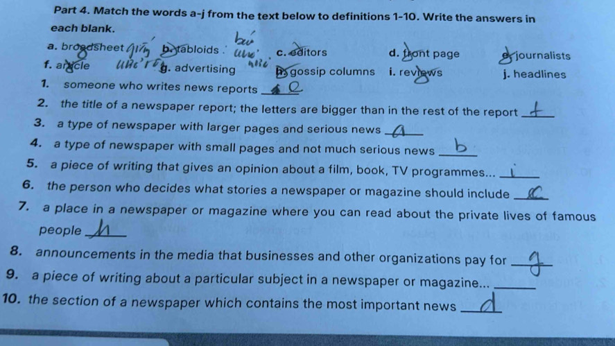 Match the words a-j from the text below to definitions 1-10. Write the answers in
each blank.
a. broadsheet be tabloids . c. editors d. front page e journalists
f. artcle. advertising h gossip columns i. reviews j. headlines
1. someone who writes news reports_
2. the title of a newspaper report; the letters are bigger than in the rest of the report_
3. a type of newspaper with larger pages and serious news_
4. a type of newspaper with small pages and not much serious news_
5. a piece of writing that gives an opinion about a film, book, TV programmes..._
6. the person who decides what stories a newspaper or magazine should include_
7. a place in a newspaper or magazine where you can read about the private lives of famous
people_
8. announcements in the media that businesses and other organizations pay for_
9. a piece of writing about a particular subject in a newspaper or magazine..._
10. the section of a newspaper which contains the most important news_