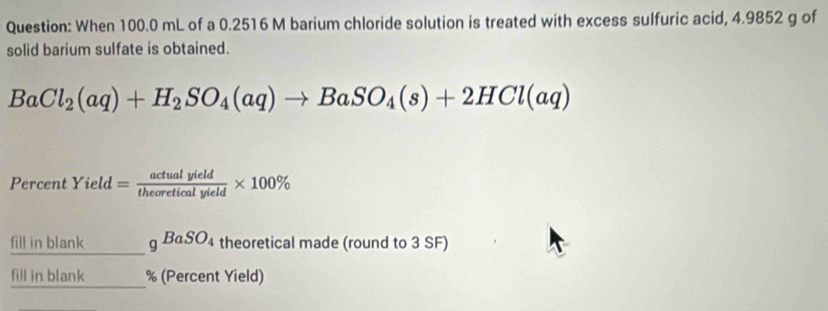 When 100.0 mL of a 0.2516 M barium chloride solution is treated with excess sulfuric acid, 4.9852 g of 
solid barium sulfate is obtained.
BaCl_2(aq)+H_2SO_4(aq)to BaSO_4(s)+2HCl(aq)
Percent Yiel = actualyield/theoreticalyield * 100%
fill in blank gBaSO_4 theoretical made (round to 3 SF) 
fill in blank % (Percent Yield)