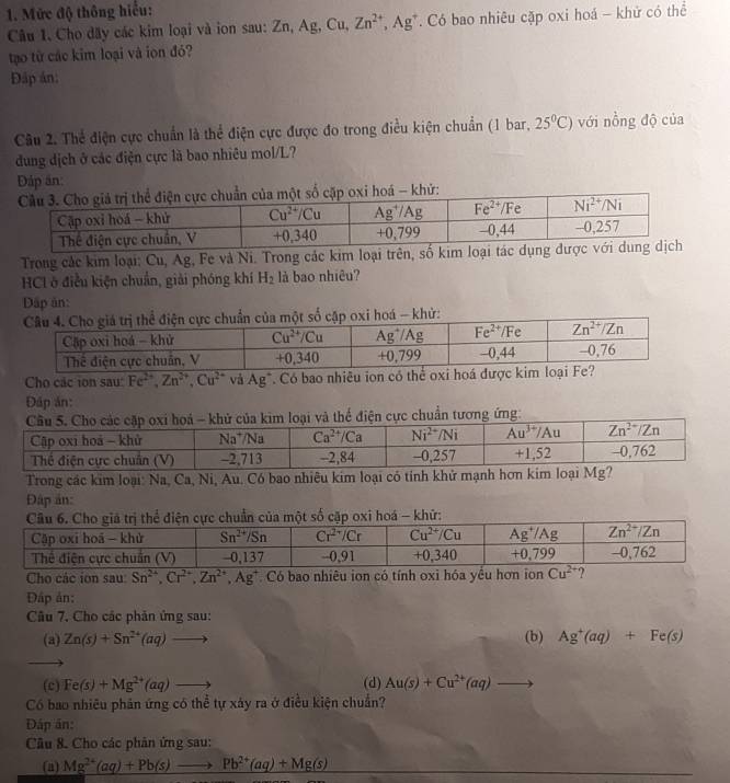 Mức độ thông hiểu:
Câu 1. Cho dây các kim loại và ion sau: Zn, Ag, Cu, Zn^(2+),Ag^+ Có bao nhiêu cặp oxi hoá - khử có thể
tạo từ các kim loại và ion đó?
Đáp án:
Câu 2. Thể điện cực chuẩn là thể điện cực được đo trong điều kiện chuẩn (1 bar, 25°C) với nồng độ của
đung dịch ở các điện cực là bao nhiêu mol/L?
Đáp ăn:
trị thể điện cực chuẩn của một số cặp oxi hoá - khứ:
Trong các kim loại: Cu, Ag, Fe và Ni. Trong các kim loạ
HCl ở điều kiện chuẩn, giải phóng khí H_2 là bao nhiêu?
Dập ăn:
chuẩn của một số cập oxi hoá - khử:
Cho các ion sau: Fe^(2+),Zn^(2+),Cu^(2+) và Ag * Có bao nhiều ion có thể oxi
Đáp án:
uẩn tương ứng:
Trong các kim loại: Na, Ca, Ni, Au. Có bao nhiêu kim loại có tính khử mạnh hơn kim loại Mg?
Đập ản:
Cho các ion sau Sn^(2+),Cr^(2+),Zn^(2+),Ag^+ Có bao nhiêu ion có tính oxi hóa yều hơn ion
Đáp ản:
Câu 7, Cho các phản ứng sau:
(a) Zn(s)+Sn^(2+)(aq)to (b) Ag^+(aq)+Fe(s)
(c) Fe(s)+Mg^(2+)(aq)to (d) Au(s)+Cu^(2+)(aq)to
Có bao nhiêu phản ứng có thể tự xảy ra ở điều kiện chuẩn?
Đáp án:
Câu 8. Cho các phân ứng sau:
(a) Mg^(2+)(aq)+Pb(s)to Pb^(2+)(aq)+Mg(s)