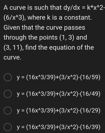 A curve is such that dy/dx=k^*x^(wedge)2-
(6/x^(wedge)3) , where k is a constant.
Given that the curve passes
through the points (1,3) and
(3,11) , find the equation of the
curve.
y=(16x^(wedge)3/39)+(3/x^(wedge)2)-(16/59)
y=(16x^(wedge)3/39)+(3/x^(wedge)2)-(16/49)
y=(16x^(wedge)3/39)+(3/x^(wedge)2)-(16/29)
y=(16x^(wedge)3/39)+(3/x^(wedge)2)-(16/39)