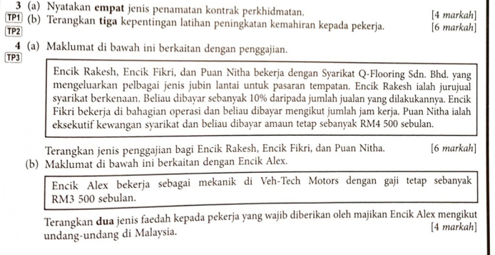 3 (a) Nyatakan empat jenis penamatan kontrak perkhidmatan. [4 markah] 
TP1 (b) Terangkan tiga kepentingan latihan peningkatan kemahiran kepada pekerja. [6 markah] 
TP2 
4 (a) Maklumat di bawah ini berkaitan dengan penggajian. 
TP3 
Encik Rakesh, Encik Fikri, dan Puan Nitha bekerja dengan Syarikat Q-Flooring Sdn. Bhd. yang 
mengeluarkan pelbagai jenis jubin lantai untuk pasaran tempatan. Encik Rakesh ialah jurujual 
syarikat berkenaan. Beliau dibayar sebanyak 10% daripada jumlah jualan yang dilakukannya. Encik 
Fikri bekerja di bahagian operasi dan beliau dibayar mengikut jumlah jam kerja. Puan Nitha ialah 
eksekutif kewangan syarikat dan beliau dibayar amaun tetap sebanyak RM4 500 sebulan. 
Terangkan jenis penggajian bagi Encik Rakesh, Encik Fikri, dan Puan Nitha. [6 markah] 
(b) Maklumat di bawah ini berkaitan dengan Encik Alex. 
Encik Alex bekerja sebagai mekanik di Veh-Tech Motors dengan gaji tetap sebanyak
RM3 500 sebulan. 
Terangkan dua jenis faedah kepada pekerja yang wajib diberikan oleh majikan Encik Alex mengikut 
undang-undang di Malaysia. 
[4 markah]