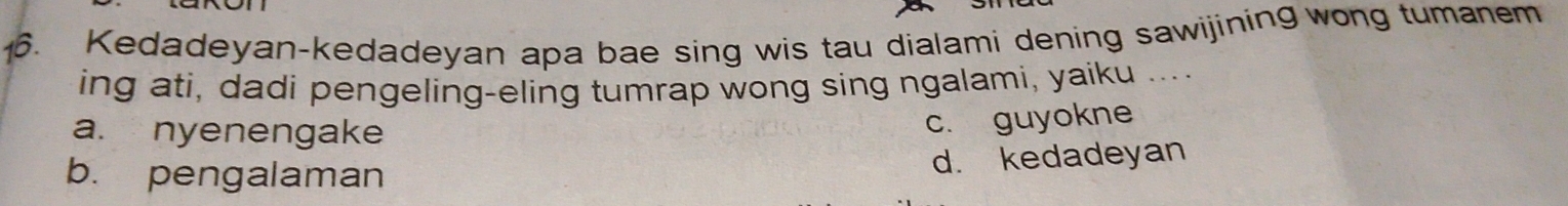 Kedadeyan-kedadeyan apa bae sing wis tau dialami dening sawijining wong tumanem
ing ati, dadi pengeling-eling tumrap wong sing ngalami, yaiku ....
a. nyenengake
c. guyokne
b. pengalaman
d. kedadeyan