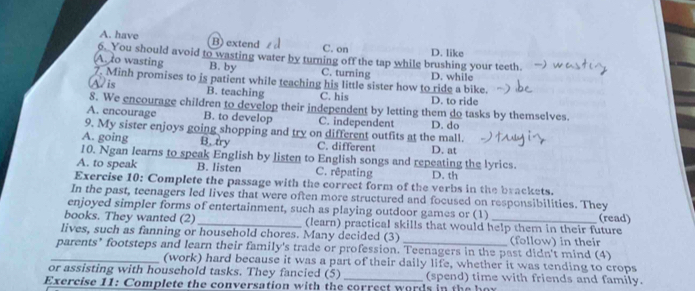 A. have B) extend C. on
6. You should avoid to wasting water by turning off the tap while brushing your teeth. D. like
A. to wasting B. by C. turning D. while
7. Minh promises to is patient while teaching his little sister how to ride a bike.
A/ is B. teaching C. his D. to ride
8. We encourage children to develop their independent by letting them do tasks by themselves.
A. encourage B. to develop C. independent D. do
9. My sister enjoys going shopping and try on different outfits at the mall.
A. going B. try C. different
10. Ngan learns to speak English by listen to English songs and repeating the lyrics. D. at
A. to speak B. listen C. rêpating D. th
Exercise 10: Complete the passage with the correct form of the verbs in the brackets.
In the past, teenagers led lives that were often more structured and focused on responsibilities. They
enjoyed simpler forms of entertainment, such as playing outdoor games or (1)
books. They wanted (2) _(learn) practical skills that would help them in their future (read)
lives, such as fanning or household chores. Many decided (3) (follow) in their
_parents’ footsteps and learn their family's trade or profession. Teenagers in the past didn't mind (4)
(work) hard because it was a part of their daily life, whether it was tending to crops
or assisting with household tasks. They fancied (5) _(spend) time with friends and family.
Exercise 11: Complete the conversation with the correct words in the hor