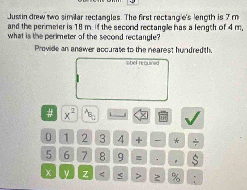 Justin drew two similar rectangles. The first rectangle's length is 7 m
and the perimeter is 18 m. If the second rectangle has a length of 4 m, 
what is the perimeter of the second rectangle? 
Provide an answer accurate to the nearest hundredth. 
label required 
# x^(2^AB_C)
''' 
0 1 2 3 4 + * ÷
5 6 7 8 9 = . 1 $
x y Z < > %