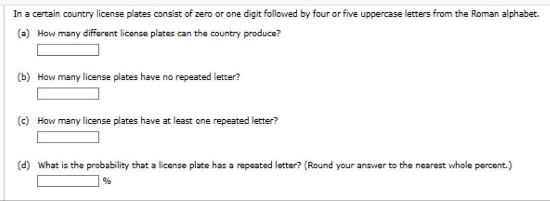 In a certain country license plates consist of zero or one digit followed by four or five uppercase letters from the Roman alphabet. 
(a) How many different license plates can the country produce? 
x_ □ /□   
(b) How many license plates have no repeated letter? 
□ 
(c) How many license plates have at least one repeated letter?
□ ,□ ) □ ,□ )
(d) What is the probability that a license plate has a repeated letter? (Round your answer to the nearest whole percent.)
□ %