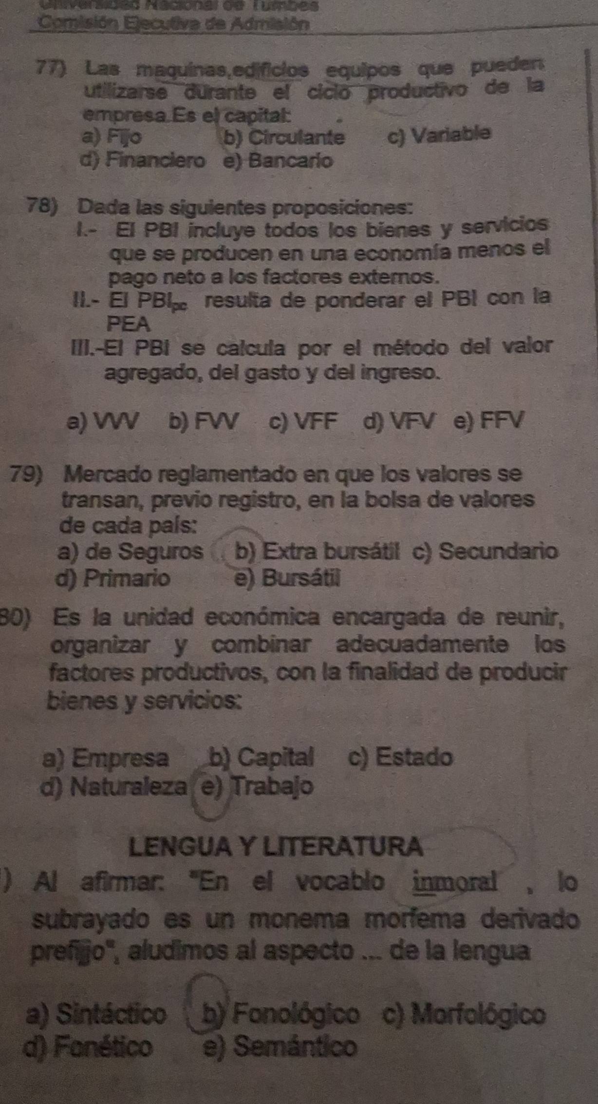 Ivarsides Macional de Tumbes
Comisión Ejecutiva de Admisión
77) Las maquinas,edificios equipos que pueden
utilizarse durante el cíció productivo de la
empresa. Es el capital:
a) Fijo b) Circulante c) Variable
d) Financiero e) Bancaro
78) Dada las siguientes proposiciones:
I.- EI PBI incluye todos los bienes y servicios
que se producen en una economía menos el
pago neto a los factores externos.
II.- El PB| resulta de ponderar el PBI con la
PEA
III.-El PBI se calcula por el método del valor
agregado, del gasto y del ingreso.
a) VV b) FW c) VFF d) VFV e) FFV
79) Mercado reglamentado en que los valores se
transan, previo registro, en la bolsa de valores
de cada país:
a) de Seguros b) Extra bursátil c) Secundario
d) Primario e) Bursátil
80) Es la unidad económica encargada de reunir,
organizar y combinar adecuadamente los
factores productivos, con la finalidad de producir
bienes y servicios:
a) Empresa b) Capital c) Estado
d) Naturaleza e) Trabajo
LENGUA Y LITERATURA
) Al afirmar: ''En el vocablo inmoral, lo
subrayado es un monema morfema derivado
prefijjo'', aludimos al aspecto ... de la lengua
a) Sintáctico b) Fonológico c) Morfológico
d) Fanético e) Semántico