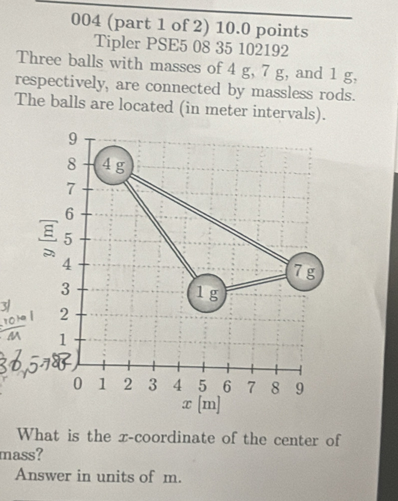 004 (part 1 of 2) 10.0 points 
Tipler PSE5 08 35 102192 
Three balls with masses of 4 g, 7 g, and 1 g, 
respectively, are connected by massless rods. 
The balls are located (in meter intervals).
9
8 4 g
7
6
8 5
4
7 g
3
1g
3 2
1
0 1 2 3 4 5 6 7 8 9
x [m] 
What is the x-coordinate of the center of 
mass? 
Answer in units of m.