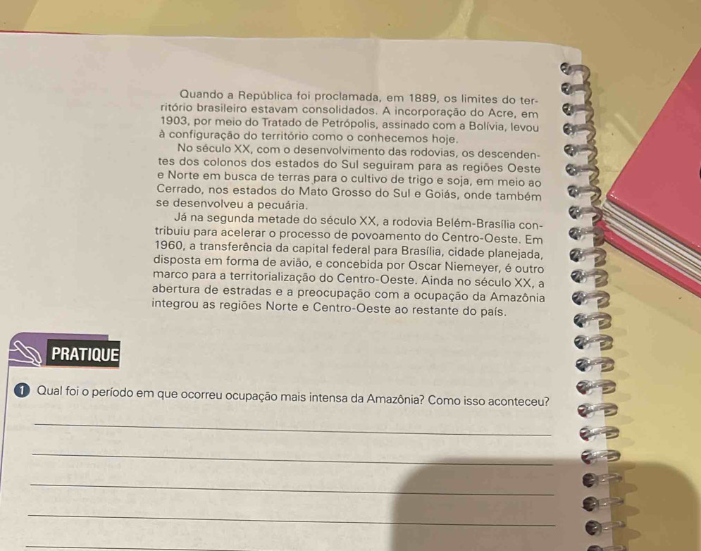 Quando a República foi proclamada, em 1889, os limites do ter- 
ritório brasileiro estavam consolidados. A incorporação do Acre, em 
1903, por meio do Tratado de Petrópolis, assinado com a Bolívia, levou 
à configuração do território como o conhecemos hoje. 
No século XX, com o desenvolvimento das rodovias, os descenden- 
tes dos colonos dos estados do Sul seguiram para as regiões Oeste 
e Norte em busca de terras para o cultivo de trigo e soja, em meio ao 
Cerrado, nos estados do Mato Grosso do Sul e Goiás, onde também 
se desenvolveu a pecuária. 
Já na segunda metade do século XX, a rodovia Belém-Brasília con- 
tribuiu para acelerar o processo de povoamento do Centro-Oeste. Em 
1960, a transferência da capital federal para Brasília, cidade planejada, 
disposta em forma de avião, e concebida por Oscar Niemeyer, é outro 
marco para a territorialização do Centro-Oeste. Ainda no século XX, a 
abertura de estradas e a preocupação com a ocupação da Amazônia 
integrou as regiões Norte e Centro-Oeste ao restante do país. 
PRATIQUE 
1 Qual foi o período em que ocorreu ocupação mais intensa da Amazônia? Como isso aconteceu? 
_ 
_ 
_ 
_ 
_