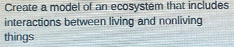 Create a model of an ecosystem that includes 
interactions between living and nonliving 
things