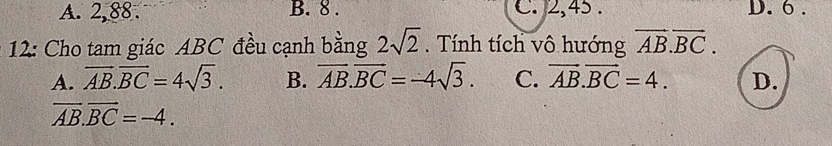 A. 2, 88. B. 8. C. 2, 45. D. 6.
12: Cho tam giác ABC đều cạnh bằng 2sqrt(2). Tính tích vô hướng vector AB.vector BC.
A. vector AB.vector BC=4sqrt(3). B. overline AB.overline BC=-4sqrt(3). C. vector AB.vector BC=4. D.
vector AB.vector BC=-4.