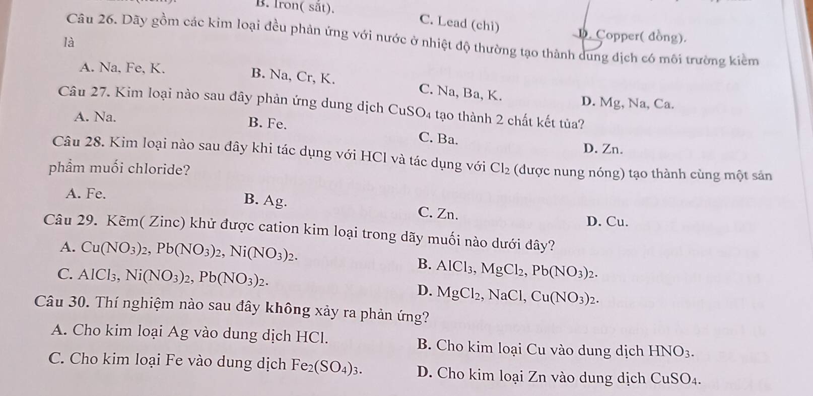 B. Iron( sắt).
C. Lead (chì)
D. Copper( đồng).
Câu 26. Dãy gồm các kim loại đều phản ứng với nước ở nhiệt độ thường tạo thành dung dịch có môi trường kiểm
là
A. Na, Fe, K.
B. Na, Cr, K. C. Na, Ba, K.
D. Mg, Na, Ca.
Câu 27. Kim loại nào sau đây phản ứng dung dịch ở CuS O_4 tạo thành 2 chất kết tủa?
A. Na. B. Fe. C. Ba.
D. Zn.
Câu 28. Kim loại nào sau đây khi tác dụng với HCl và tác dụng với
phẩm muối chloride? Cl_2 (được nung nóng) tạo thành cùng một sản
A. Fe.
B. Ag. C. Zn.
D. Cu.
Câu 29. Kẽm( Zinc) khử được cation kim loại trong dãy muối nào dưới đây?
A. Cu(NO_3)_2,Pb(NO_3)_2,Ni(NO_3)_2.
C. AlCl_3,Ni(NO_3)_2,Pb(NO_3)_2.
B. AlCl_3,MgCl_2,Pb(NO_3)_2.
D. MgCl_2,NaCl,Cu(NO_3)_2.
Câu 30. Thí nghiệm nào sau đây không xảy ra phản ứng?
A. Cho kim loại Ag vào dung dịch HCl. B. Cho kim loại Cu vào dung dịch HNO_3.
C. Cho kim loại Fe vào dung dịch Fe_2(SO_4)_3. D. Cho kim loại Zn vào dung dịch CuSO_4.