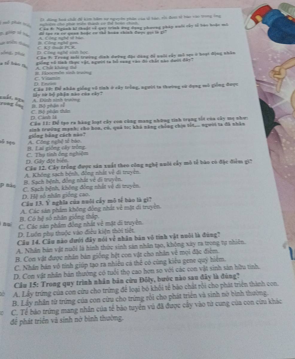 Dt. đồng hoi chếi đề kim hồm sự nguyên phim của tế bản, rủc đem tế bào vào tong ông
é aô pén aé nghệm che gản miêm thình cr thể boúm chin
Cầu &c Ngành kí thuật về quy trình ứng đụng phương phíp nuới cây tễ hào huộc mô
g ghip sế bào để tạo ra cr quaa huộc cơ thể bàn chính được gọi là g'''
A. Công nghệ sẽ bàn
sá miễm tháng
B. Gông nghi gm
C. Kỹ thuậc PCR.
sǒng pnú D. Cộng nghề sinh học
Cầu 9: Trung mhi trường đình đường đặc dùng đề nhhi cấy mô sựo ở hoạ động nhân
guống vô tính thực vật, người ta bổ song vào đô chết nào dưới đây?
2 tế bảo th A. Chíc khững thể
B. Hoocmlo sith ting
C. Vitamin
D. Entm
Cần 14: Để nhân giống vô tính ở cây trồng, người ta thường sử dụng mô giống được
tấy từ bộ phận nào của cây?
noất, sậu A. Đánh sinh trưững
rong ông B. Bộ phận sễ
C. Bộ phận thin
D. Cảnh là
Câu 11: Để tạo ra hàng loạt cây con cùng mang những tính trạng tốt của cây mẹ như:
sinh trường mạnh; cho hoa, có, quả to; khả năng chống chịu tốt,... người ta đã nhân
giống bảng cách nào?
só são A. Công nghệ tế bảo.
B. Lai giống cây trông.
C. Thụ tinh ống nghiệm
D. Gây đặt biển.
Câu 12. Cây trồng được sản xuất theo công nghệ nuôi cấy mô tế bào có đặc điểm gì?
A. Không sạch bệnh, đồng nhất về di truyền.
p nào
B. Sạch bệnh, đóng nhất về di truyền.
C. Sạch bệnh, không đồng nhất về di truyền.
D. Hệ số nhân giống cao.
Câu 13. Ý nghĩa của nuôi cấy mô tế bào là gì?
A. Các sản phẩm không động nhất về mặt di truyền.
B. Có hệ số nhân giống thập.
C. Các sản phẩm đồng nhất về mặt di truyền.
D. Luôn phụ thuộc vào điều kiện thời tiết.
Câu 14. Câu nào dưới đây nói về nhân bản vô tính vật nuôi là đúng?
A. Nhân bản vật nuôi là hình thức sinh sản nhân tạo, không xây ra trong tự nhiên.
B. Con vật được nhân bản giống hệt con vật cho nhân về mọi đặc điểm.
C. Nhân bản vô tính giúp tạo ra nhiều cá thể có cùng kiều gene quý hiểm.
D. Con vật nhân bản thường có tuổi thọ cao hơn so với các con vật sinh sản hữu tỉnh.
Câu 15: Trong quy trình nhân bản cừu Đôly, bước nào sau đây là đúng?
A. Lấy trứng của con cửu cho trứng để loại bỏ khổi tế bào chất rồi cho phát triển thành con.
B. Lấy nhân từ trứng của con cừu cho trứng rồi cho phát triển và sinh nở bình thường.
C. Tế bào trứng mang nhân của tế bào tuyển vú đã được cây vào tử cung của con cừu khác
để phát triển và sinh nở bình thường.