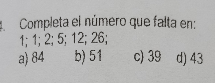 Completa el número que falta en:
1; 1; 2; 5; 12; 26;
a) 84 b) 51 c) 39 d) 43