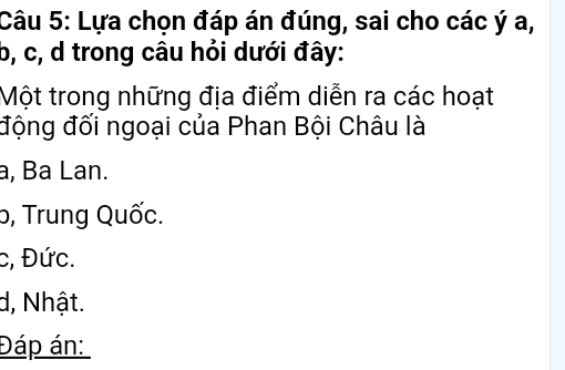 Lựa chọn đáp án đúng, sai cho các ý a,
b, c, d trong câu hỏi dưới đây:
Một trong những địa điểm diễn ra các hoạt
động đối ngoại của Phan Bội Châu là
a, Ba Lan.
b, Trung Quốc.
c, Đức.
d, Nhật.
Đáp án: