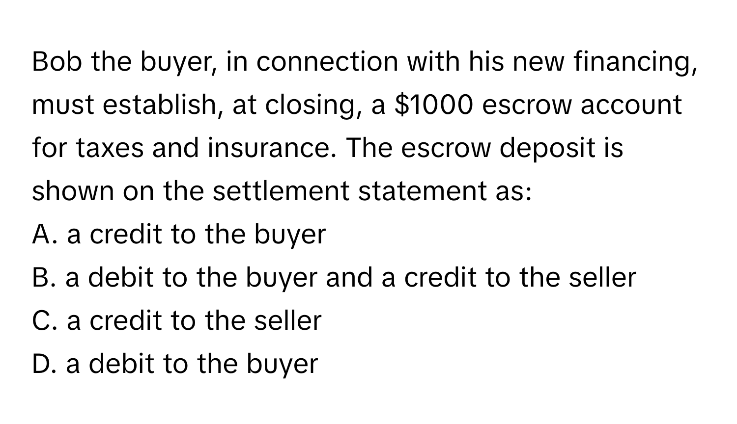 Bob the buyer, in connection with his new financing, must establish, at closing, a $1000 escrow account for taxes and insurance. The escrow deposit is shown on the settlement statement as:

A. a credit to the buyer
B. a debit to the buyer and a credit to the seller
C. a credit to the seller
D. a debit to the buyer