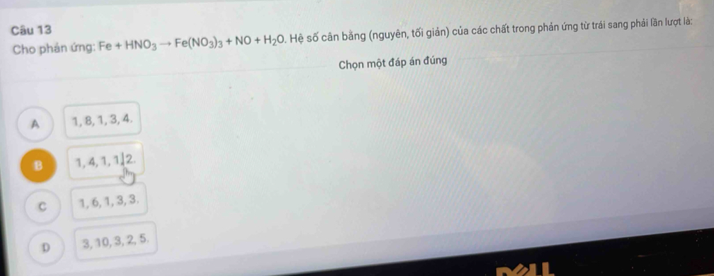 Cho phản ứng: Fe+HNO_3to Fe(NO_3)_3+NO+H_2O. Hệ số cân bằng (nguyên, tối giản) của các chất trong phản ứng từ trái sang phải lần lượt là:
Chọn một đáp án đúng
A 1, 8, 1, 3, 4.
B 1, 4, 1, 1, 2.
C 1, 6, 1, 3, 3.
D 3, 10, 3, 2, 5.