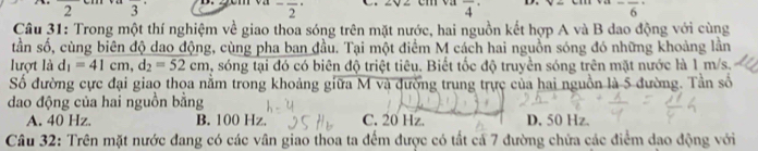 2 3^-frac 2^((·) overline 4^-frac )6^(- 
Câu 31: Trong một thí nghiệm về giao thoa sóng trên mặt nước, hai nguồn kết hợp A và B dao động với cùng
tần số, cùng biên độ dao động, cùng pha ban đầu. Tại một điểm M cách hai nguồn sóng đó những khoảng lần
lượt là d_1)=41cm, d_2=52cm , sóng tại đó có biên độ triệt tiêu. Biết tốc độ truyền sóng trên mặt nước là 1 m/s.
Số đường cực đại giao thoa nằm trong khoảng giữa M và đường trung trực của hai nguồn là 5 đường. Tần số
dao động của hai nguồn bằng
A. 40 Hz. B. 100 Hz. C. 20 Hz. D. 50 Hz.
Câu 32: Trên mặt nước đang có các vân giao thoa ta đếm được có tất cả 7 đường chứa các điểm dao động với