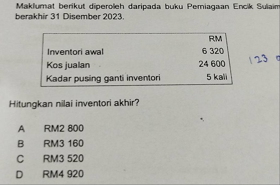 Maklumat berikut diperoleh daripada buku Perniagaan Encik Sulaim
berakhir 31 Disember 2023.
RM
Inventori awal 6 320

Kos jualan 24 600
Kadar pusing ganti inventori 5 kali
Hitungkan nilai inventori akhir?
A RM2 800
B RM3 160
C RM3 520
D RM4 920