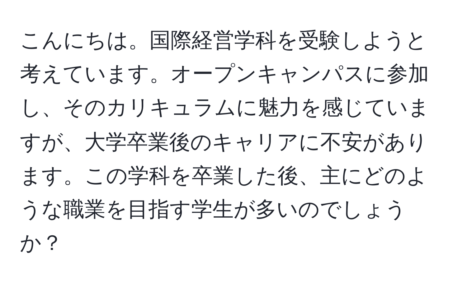 こんにちは。国際経営学科を受験しようと考えています。オープンキャンパスに参加し、そのカリキュラムに魅力を感じていますが、大学卒業後のキャリアに不安があります。この学科を卒業した後、主にどのような職業を目指す学生が多いのでしょうか？