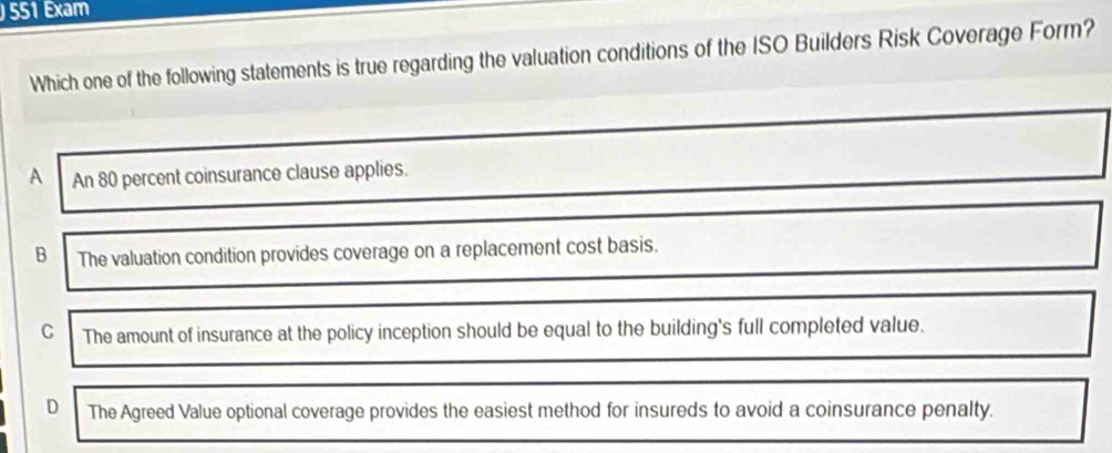 551 Exam
Which one of the following statements is true regarding the valuation conditions of the ISO Builders Risk Coverage Form?
A An 80 percent coinsurance clause applies.
B The valuation condition provides coverage on a replacement cost basis.
C The amount of insurance at the policy inception should be equal to the building's full completed value.
D The Agreed Value optional coverage provides the easiest method for insureds to avoid a coinsurance penalty.