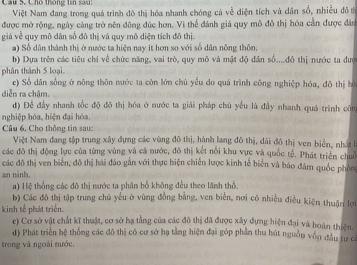 Cầu 5. Cho thông tin sau:
Việt Nam dang trong quá trình đô thị hóa nhanh chóng cả về diện tích và dân số, nhiều đô th
được mở rộng, ngày càng trở nên đông đúc hơn. Vì thế đánh giá quy mô đô thị hóa cần được đánh
giá về quy mô dân số đô thị và quy mô diện tích đô thị.
a) Số dân thành thị ở nước ta hiện nay ít hơn so với số dân nông thôn.
b) Dựa trên các tiêu chí về chức năng, vai trò, quy mô và mật độ dân số....đô thị nước ta đượ
phân thành 5 loại.
c) Số dân sống ở nông thôn nước ta còn lớn chủ yếu do quá trình công nghiệp hóa, đô thị hó
diễn ra chậm.
d) Để đầy nhanh tốc độ đô thị hóa ở nước ta giải pháp chủ yếu là đẩy nhanh quá trình công
nghiệp hóa, hiện đại hóa.
Câu 6. Cho thông tin sau:
Việt Nam dang tập trung xây dựng các vùng đô thị, hành lang đô thị, dải đô thị ven biển, nhất lh
các đô thị động lực của từng vùng và cả nước, đô thị kết nối khu vực và quốc tế. Phát triển chuỗ
các đô thị ven biển, đô thị hải đảo gắn với thực hiện chiến lược kinh tế biển và bảo đảm quốc phòng
an ninh.
a) Hệ thống các đô thị nước ta phân bố không đều theo lãnh thổ.
b) Các đô thị tập trung chủ yếu ở vùng đồng bằng, ven biển, nơi có nhiều điều kiện thuận lợi
kinh tế phát triển.
c) Cơ sở vật chất kĩ thuật, cơ sở hạ tầng của các đô thị dã được xây dựng hiện đại và hoàn thiện.
d) Phát triển hệ thống các đô thị có cơ sở hạ tầng hiện đại góp phần thu hút nguồn vốn đầu tư ca
trong và ngoài nước.