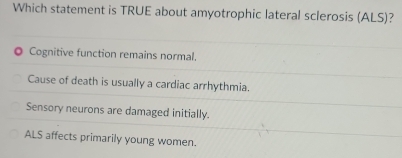 Which statement is TRUE about amyotrophic lateral sclerosis (ALS)?
Cognitive function remains normal.
Cause of death is usually a cardiac arrhythmia.
Sensory neurons are damaged initially.
ALS affects primarily young women.